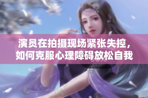 演員在拍攝現(xiàn)場(chǎng)緊張失控，如何克服心理障礙放松自我