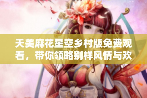天美麻花星空鄉(xiāng)村版免費觀看，帶你領(lǐng)略別樣風情與歡樂