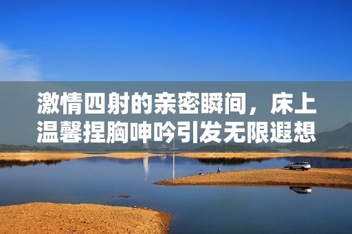 激情四射的親密瞬間，床上溫馨捏胸呻吟引發(fā)無限遐想