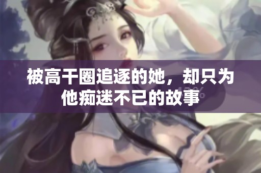 被高干圈追逐的她，卻只為他癡迷不已的故事