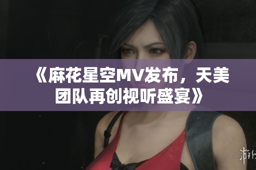 《麻花星空MV發(fā)布，天美團隊再創(chuàng)視聽盛宴》
