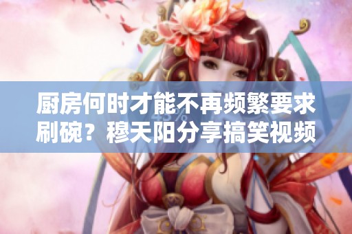 廚房何時(shí)才能不再頻繁要求刷碗？穆天陽分享搞笑視頻解讀