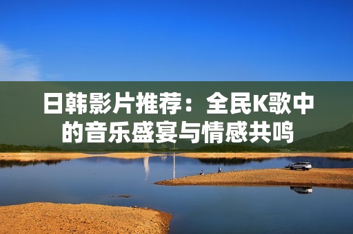 日韓影片推薦：全民K歌中的音樂盛宴與情感共鳴