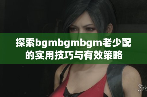 探索bgmbgmbgm老少配的實(shí)用技巧與有效策略