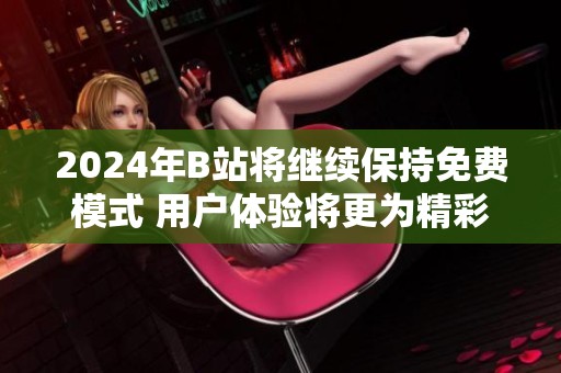 2024年B站將繼續(xù)保持免費模式 用戶體驗將更為精彩