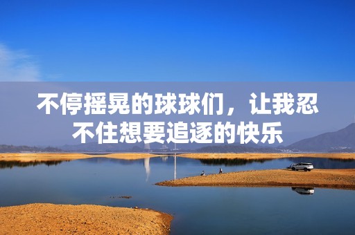 不停搖晃的球球們，讓我忍不住想要追逐的快樂