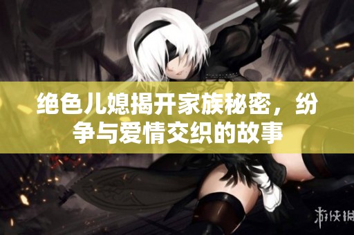 絕色兒媳揭開家族秘密，紛爭與愛情交織的故事
