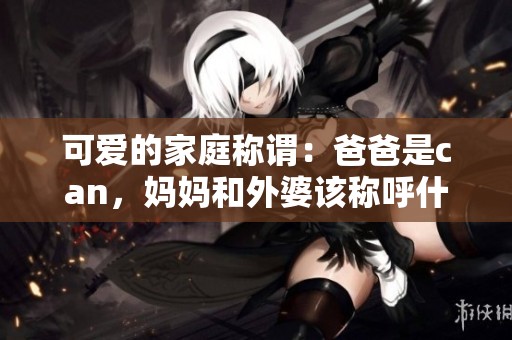 可愛的家庭稱謂：爸爸是can，媽媽和外婆該稱呼什么呢？