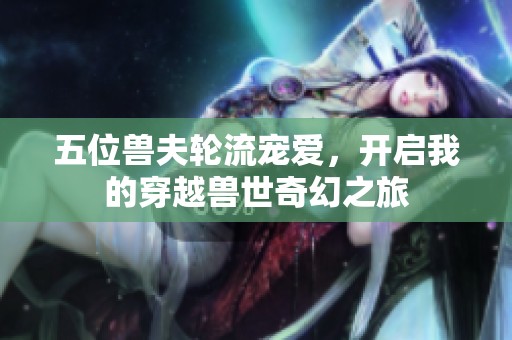 五位獸夫輪流寵愛，開啟我的穿越獸世奇幻之旅