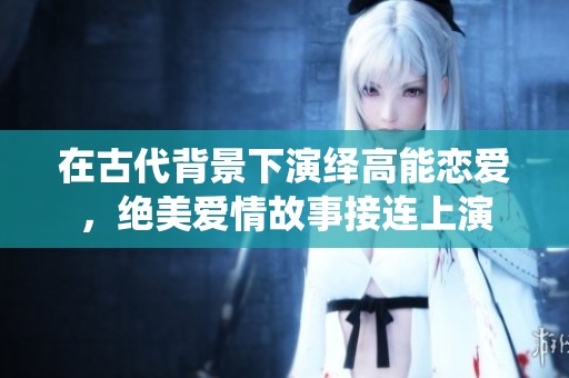 在古代背景下演繹高能戀愛，絕美愛情故事接連上演