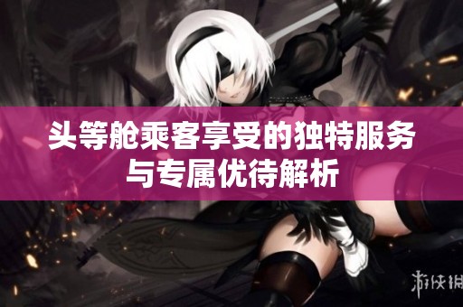 頭等艙乘客享受的獨(dú)特服務(wù)與專屬優(yōu)待解析
