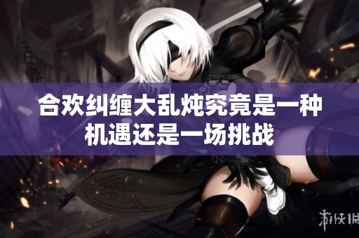 合歡糾纏大亂燉究竟是一種機遇還是一場挑戰(zhàn)