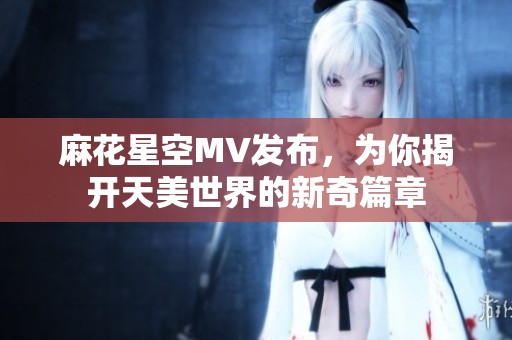 麻花星空MV發(fā)布，為你揭開(kāi)天美世界的新奇篇章