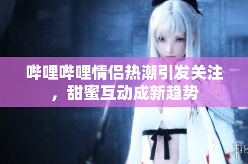 嗶哩嗶哩情侶熱潮引發(fā)關(guān)注，甜蜜互動(dòng)成新趨勢(shì)