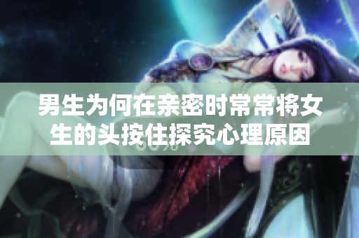 男生為何在親密時(shí)常常將女生的頭按住探究心理原因