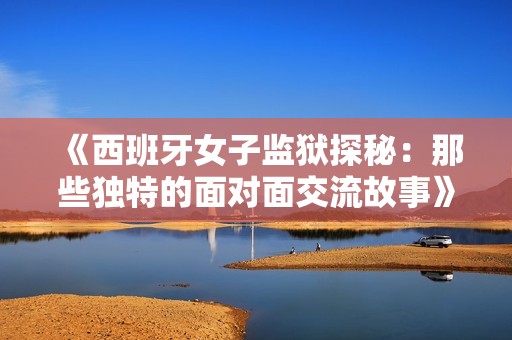《西班牙女子監(jiān)獄探秘：那些獨特的面對面交流故事》