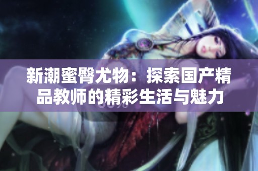 新潮蜜臀尤物：探索國產(chǎn)精品教師的精彩生活與魅力