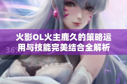 火影OL火主鹿久的策略運(yùn)用與技能完美結(jié)合全解析