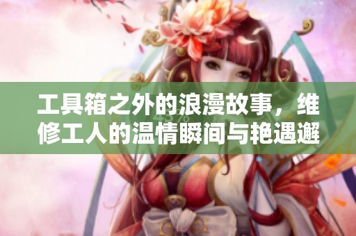 工具箱之外的浪漫故事，維修工人的溫情瞬間與艷遇邂逅