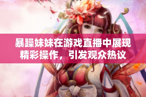 暴躁妹妹在游戲直播中展現(xiàn)精彩操作，引發(fā)觀眾熱議