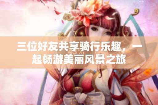 三位好友共享騎行樂趣，一起暢游美麗風(fēng)景之旅