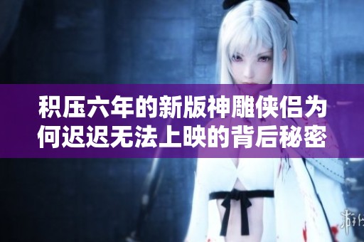 積壓六年的新版神雕俠侶為何遲遲無(wú)法上映的背后秘密
