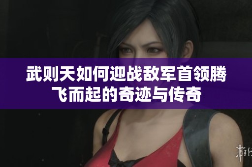 武則天如何迎戰(zhàn)敵軍首領(lǐng)騰飛而起的奇跡與傳奇