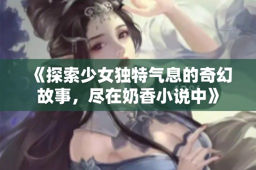 《探索少女獨特氣息的奇幻故事，盡在奶香小說中》