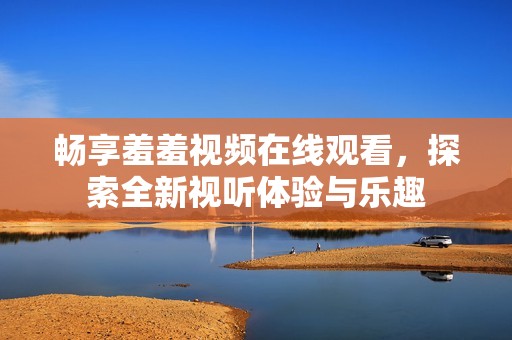 暢享羞羞視頻在線觀看，探索全新視聽(tīng)體驗(yàn)與樂(lè)趣