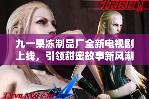 九一果凍制品廠全新電視劇上線，引領(lǐng)甜蜜故事新風(fēng)潮