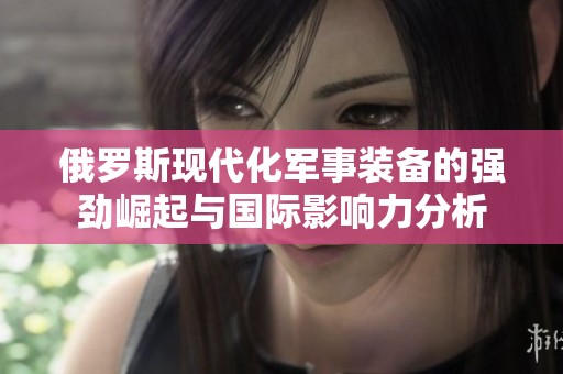 俄羅斯現(xiàn)代化軍事裝備的強(qiáng)勁崛起與國(guó)際影響力分析