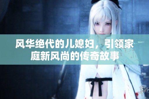 風華絕代的兒媳婦，引領家庭新風尚的傳奇故事
