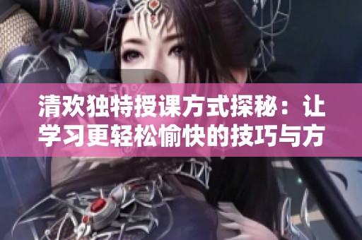 清歡獨(dú)特授課方式探秘：讓學(xué)習(xí)更輕松愉快的技巧與方法