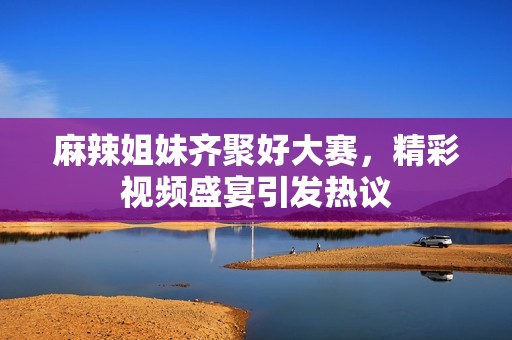 麻辣姐妹齊聚好大賽，精彩視頻盛宴引發(fā)熱議