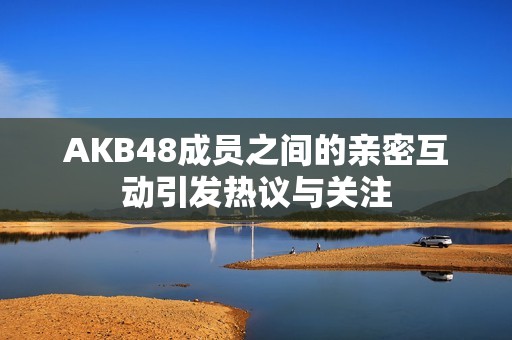 AKB48成員之間的親密互動引發(fā)熱議與關(guān)注