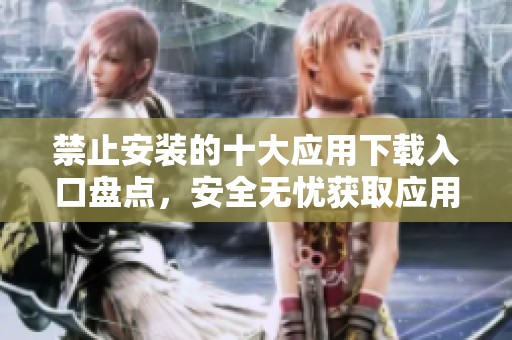 禁止安裝的十大應(yīng)用下載入口盤點(diǎn)，安全無憂獲取應(yīng)用指南