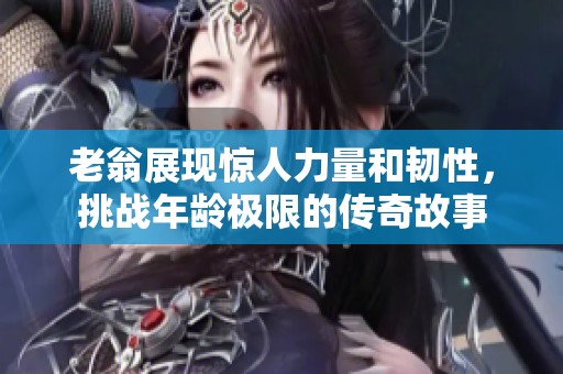 老翁展現(xiàn)驚人力量和韌性，挑戰(zhàn)年齡極限的傳奇故事