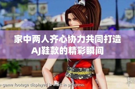 家中兩人齊心協(xié)力共同打造AJ鞋款的精彩瞬間