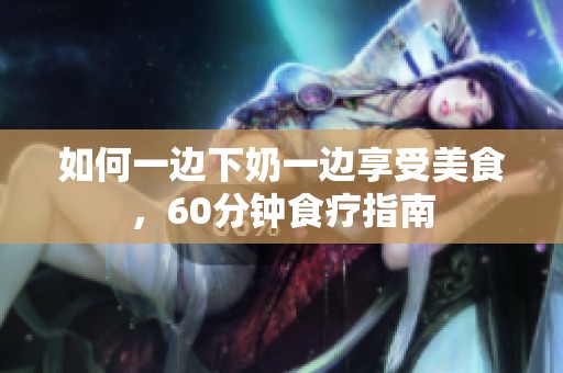 如何一邊下奶一邊享受美食，60分鐘食療指南