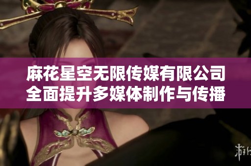 麻花星空無限傳媒有限公司全面提升多媒體制作與傳播能力