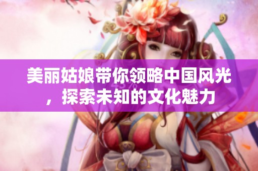 美麗姑娘帶你領(lǐng)略中國風(fēng)光，探索未知的文化魅力