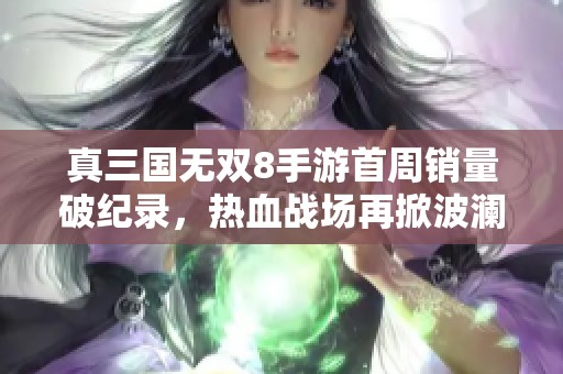 真三國無雙8手游首周銷量破紀(jì)錄，熱血戰(zhàn)場再掀波瀾