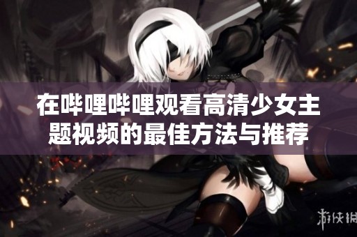 在嗶哩嗶哩觀看高清少女主題視頻的最佳方法與推薦