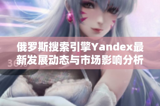 俄羅斯搜索引擎Yandex最新發(fā)展動(dòng)態(tài)與市場影響分析