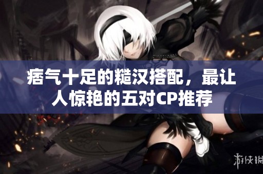 痞氣十足的糙漢搭配，最讓人驚艷的五對(duì)CP推薦