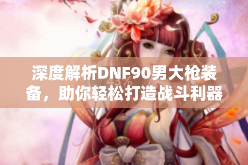 深度解析DNF90男大槍裝備，助你輕松打造戰(zhàn)斗利器