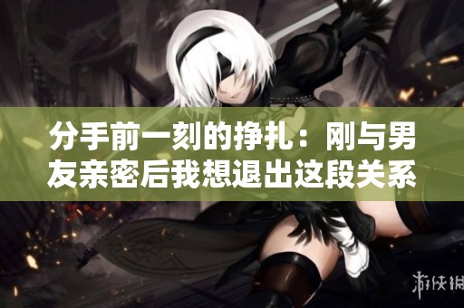 分手前一刻的掙扎：剛與男友親密后我想退出這段關(guān)系