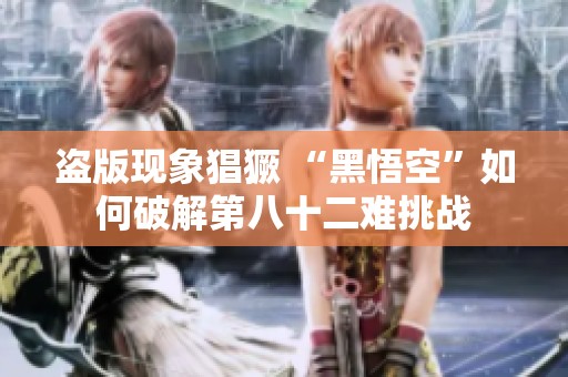 盜版現(xiàn)象猖獗 “黑悟空”如何破解第八十二難挑戰(zhàn)