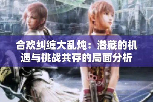 合歡糾纏大亂燉：潛藏的機遇與挑戰(zhàn)共存的局面分析