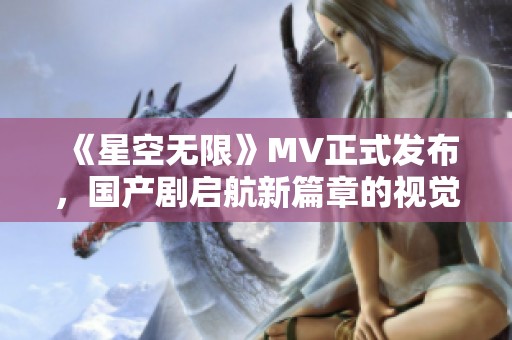 《星空無限》MV正式發(fā)布，國產(chǎn)劇啟航新篇章的視覺盛宴
